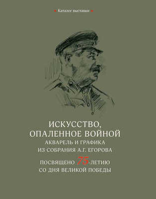 Каталог выставки «Искусство, опаленное войной. Акварель и графика из собрания А.Г. Егорова. Посвящено 75-летию со дня Великой победы»